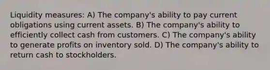 Liquidity measures: A) The company's ability to pay current obligations using current assets. B) The company's ability to efficiently collect cash from customers. C) The company's ability to generate profits on inventory sold. D) The company's ability to return cash to stockholders.