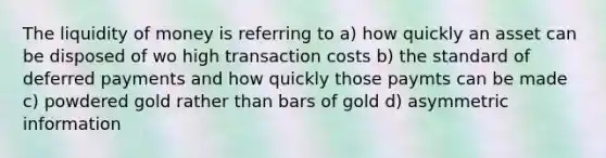 The liquidity of money is referring to a) how quickly an asset can be disposed of wo high transaction costs b) the standard of deferred payments and how quickly those paymts can be made c) powdered gold rather than bars of gold d) asymmetric information