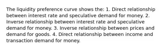 The liquidity preference curve shows the: 1. Direct relationship between interest rate and speculative demand for money. 2. Inverse relationship between interest rate and speculative demand for money. 3. Inverse relationship between prices and demand for goods. 4. Direct relationship between income and transaction demand for money.