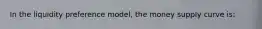 In the liquidity preference model, the money supply curve is: