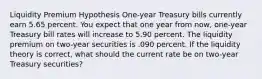 Liquidity Premium Hypothesis One-year Treasury bills currently earn 5.65 percent. You expect that one year from now, one-year Treasury bill rates will increase to 5.90 percent. The liquidity premium on two-year securities is .090 percent. If the liquidity theory is correct, what should the current rate be on two-year Treasury securities?