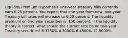 Liquidity Premium Hypothesis One-year Treasury bills currently earn 6.25 percent. You expect that one year from now, one-year Treasury bill rates will increase to 6.50 percent. The liquidity premium on two-year securities is .150 percent. If the liquidity theory is correct, what should the current rate be on two-year Treasury securities? 6.3750% 4.3000% 6.4500% 12.9000%