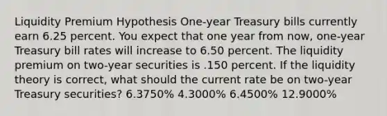 Liquidity Premium Hypothesis One-year Treasury bills currently earn 6.25 percent. You expect that one year from now, one-year Treasury bill rates will increase to 6.50 percent. The liquidity premium on two-year securities is .150 percent. If the liquidity theory is correct, what should the current rate be on two-year Treasury securities? 6.3750% 4.3000% 6.4500% 12.9000%