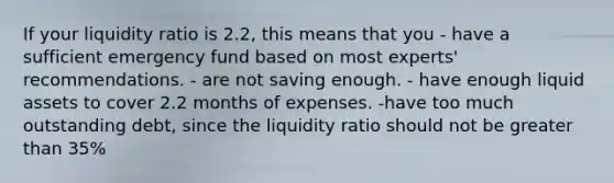 If your liquidity ratio is 2.2, this means that you - have a sufficient emergency fund based on most experts' recommendations. - are not saving enough. - have enough liquid assets to cover 2.2 months of expenses. -have too much outstanding debt, since the liquidity ratio should not be <a href='https://www.questionai.com/knowledge/ktgHnBD4o3-greater-than' class='anchor-knowledge'>greater than</a> 35%