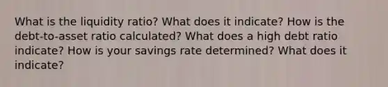 What is the liquidity ratio? What does it indicate? How is the debt-to-asset ratio calculated? What does a high debt ratio indicate? How is your savings rate determined? What does it indicate?