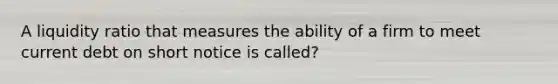 A liquidity ratio that measures the ability of a firm to meet current debt on short notice is called?