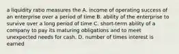 a liquidity ratio measures the A. income of operating success of an enterprise over a period of time B. ability of the enterprise to survive over a long period of time C. short-term ability of a company to pay its maturing obligations and to meet unexpected needs for cash. D. number of times interest is earned