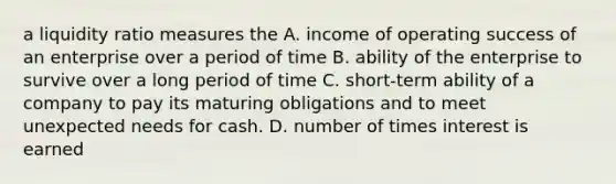 a liquidity ratio measures the A. income of operating success of an enterprise over a period of time B. ability of the enterprise to survive over a long period of time C. short-term ability of a company to pay its maturing obligations and to meet unexpected needs for cash. D. number of times interest is earned