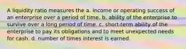 A liquidity ratio measures the a. income or operating success of an enterprise over a period of time. b. ability of the enterprise to survive over a long period of time. c. short-term ability of the enterprise to pay its obligations and to meet unexpected needs for cash. d. number of times interest is earned.