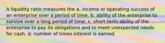 A liquidity ratio measures the a. income or operating success of an enterprise over a period of time. b. ability of the enterprise to survive over a long period of time. c. short-term ability of the enterprise to pay its obligations and to meet unexpected needs for cash. d. number of times interest is earned.