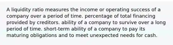 A liquidity ratio measures the income or operating success of a company over a period of time. percentage of total financing provided by creditors. ability of a company to survive over a long period of time. short-term ability of a company to pay its maturing obligations and to meet unexpected needs for cash.