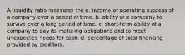 A liquidity ratio measures the a. income or operating success of a company over a period of time. b. ability of a company to survive over a long period of time. c. short-term ability of a company to pay its maturing obligations and to meet unexpected needs for cash. d. percentage of total financing provided by creditors.