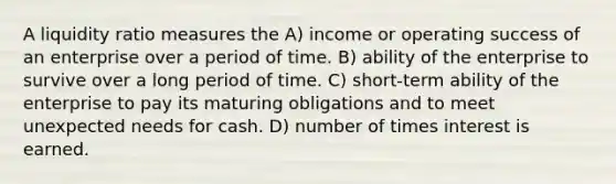 A liquidity ratio measures the A) income or operating success of an enterprise over a period of time. B) ability of the enterprise to survive over a long period of time. C) short-term ability of the enterprise to pay its maturing obligations and to meet unexpected needs for cash. D) number of times interest is earned.