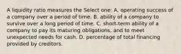 A liquidity ratio measures the Select one: A. operating success of a company over a period of time. B. ability of a company to survive over a long period of time. C. short-term ability of a company to pay its maturing obligations, and to meet unexpected needs for cash. D. percentage of total financing provided by creditors.