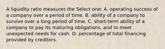 A liquidity ratio measures the Select one: A. operating success of a company over a period of time. B. ability of a company to survive over a long period of time. C. short-term ability of a company to pay its maturing obligations, and to meet unexpected needs for cash. D. percentage of total financing provided by creditors.