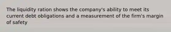 The liquidity ration shows the company's ability to meet its current debt obligations and a measurement of the firm's margin of safety