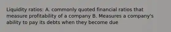 Liquidity ratios: A. commonly quoted financial ratios that measure profitability of a company B. Measures a company's ability to pay its debts when they become due