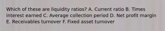 Which of these are liquidity ratios? A. Current ratio B. Times interest earned C. Average collection period D. Net profit margin E. Receivables turnover F. Fixed asset turnover