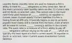 Liquidity Ratios Liquidity ratios are used to measure a firm's ability to meet its ______ obligations as they come due. Two of the most commonly used liquidity ratios are the: (1) Current ratio and (2) Quick, or acid test, ratio. The current ratio is the most commonly used measure of _______ solvency. Its equation is: Current ration: Current assets/ Current liabilities If a firm is having financial difficulty, it typically begins to pay its accounts payable more slowly and to borrow from the bank—both of which will increase its current _______ causing a decline in the current ratio. The quick ratio is a measure of a firm's ability to pay off ______ obligations without relying on the sale of _____ , which are typically the least liquid of a firm's current assets. Its equation is: Quick, or acid test, ratio= Current assets-Inventories/ Current liabilities