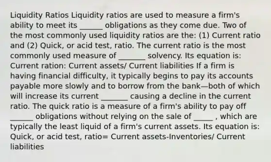 Liquidity Ratios Liquidity ratios are used to measure a firm's ability to meet its ______ obligations as they come due. Two of the most commonly used liquidity ratios are the: (1) Current ratio and (2) Quick, or acid test, ratio. The current ratio is the most commonly used measure of _______ solvency. Its equation is: Current ration: Current assets/ Current liabilities If a firm is having financial difficulty, it typically begins to pay its <a href='https://www.questionai.com/knowledge/kWc3IVgYEK-accounts-payable' class='anchor-knowledge'>accounts payable</a> more slowly and to borrow from the bank—both of which will increase its current _______ causing a decline in the current ratio. The quick ratio is a measure of a firm's ability to pay off ______ obligations without relying on the sale of _____ , which are typically the least liquid of a firm's current assets. Its equation is: Quick, or acid test, ratio= Current assets-Inventories/ Current liabilities