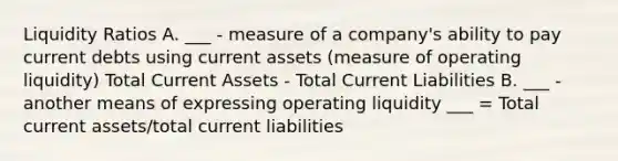 Liquidity Ratios A. ___ - measure of a company's ability to pay current debts using current assets (measure of operating liquidity) Total Current Assets - Total Current Liabilities B. ___ - another means of expressing operating liquidity ___ = Total current assets/total current liabilities