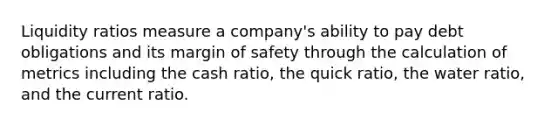 Liquidity ratios measure a company's ability to pay debt obligations and its margin of safety through the calculation of metrics including the cash ratio, the quick ratio, the water ratio, and the current ratio.