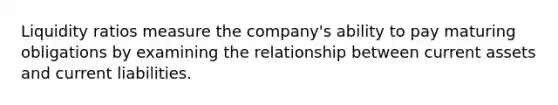 Liquidity ratios measure the company's ability to pay maturing obligations by examining the relationship between current assets and current liabilities.