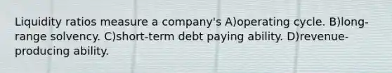 Liquidity ratios measure a company's A)operating cycle. B)long-range solvency. C)short-term debt paying ability. D)revenue-producing ability.