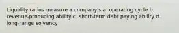 Liquidity ratios measure a company's a. operating cycle b. revenue-producing ability c. short-term debt paying ability d. long-range solvency