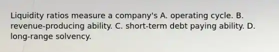 Liquidity ratios measure a company's A. operating cycle. B. revenue-producing ability. C. short-term debt paying ability. D. long-range solvency.