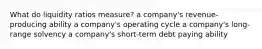 What do liquidity ratios measure? a company's revenue-producing ability a company's operating cycle a company's long-range solvency a company's short-term debt paying ability