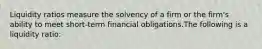 Liquidity ratios measure the solvency of a firm or the firm's ability to meet short-term financial obligations.The following is a liquidity ratio: