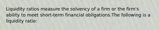 Liquidity ratios measure the solvency of a firm or the firm's ability to meet short-term financial obligations.The following is a liquidity ratio: