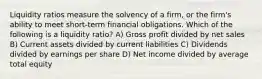 Liquidity ratios measure the solvency of a firm, or the firm's ability to meet short-term financial obligations. Which of the following is a liquidity ratio? A) Gross profit divided by net sales B) Current assets divided by current liabilities C) Dividends divided by earnings per share D) Net income divided by average total equity