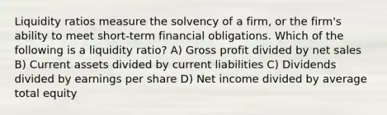 Liquidity ratios measure the solvency of a firm, or the firm's ability to meet short-term financial obligations. Which of the following is a liquidity ratio? A) Gross profit divided by net sales B) Current assets divided by current liabilities C) Dividends divided by earnings per share D) Net income divided by average total equity