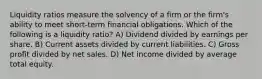 Liquidity ratios measure the solvency of a firm or the firm's ability to meet short-term financial obligations. Which of the following is a liquidity ratio? A) Dividend divided by earnings per share. B) Current assets divided by current liabilities. C) Gross profit divided by net sales. D) Net income divided by average total equity.