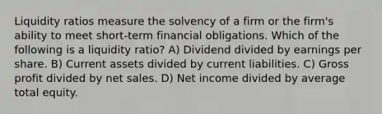 Liquidity ratios measure the solvency of a firm or the firm's ability to meet short-term financial obligations. Which of the following is a liquidity ratio? A) Dividend divided by earnings per share. B) Current assets divided by current liabilities. C) Gross profit divided by net sales. D) Net income divided by average total equity.