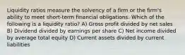 Liquidity ratios measure the solvency of a firm or the firm's ability to meet short-term financial obligations. Which of the following is a liquidity ratio? A) Gross profit divided by net sales B) Dividend divided by earnings per share C) Net income divided by average total equity D) Current assets divided by current liabilities