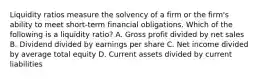 Liquidity ratios measure the solvency of a firm or the firm's ability to meet short-term financial obligations. Which of the following is a liquidity ratio? A. Gross profit divided by net sales B. Dividend divided by earnings per share C. Net income divided by average total equity D. Current assets divided by current liabilities