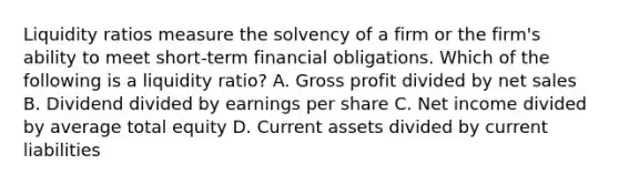 Liquidity ratios measure the solvency of a firm or the firm's ability to meet short-term financial obligations. Which of the following is a liquidity ratio? A. <a href='https://www.questionai.com/knowledge/klIB6Lsdwh-gross-profit' class='anchor-knowledge'>gross profit</a> divided by <a href='https://www.questionai.com/knowledge/ksNDOTmr42-net-sales' class='anchor-knowledge'>net sales</a> B. Dividend divided by earnings per share C. Net income divided by average total equity D. Current assets divided by current liabilities