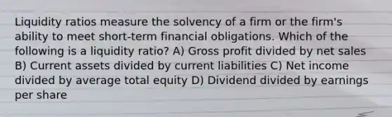 Liquidity ratios measure the solvency of a firm or the firm's ability to meet short-term financial obligations. Which of the following is a liquidity ratio? A) Gross profit divided by net sales B) Current assets divided by current liabilities C) Net income divided by average total equity D) Dividend divided by earnings per share