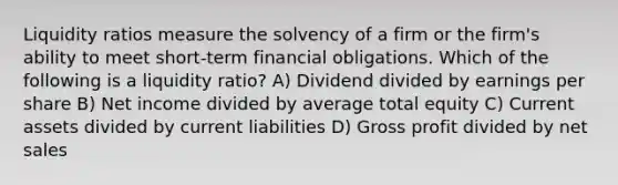 Liquidity ratios measure the solvency of a firm or the firm's ability to meet short-term financial obligations. Which of the following is a liquidity ratio? A) Dividend divided by earnings per share B) Net income divided by average total equity C) Current assets divided by current liabilities D) Gross profit divided by net sales