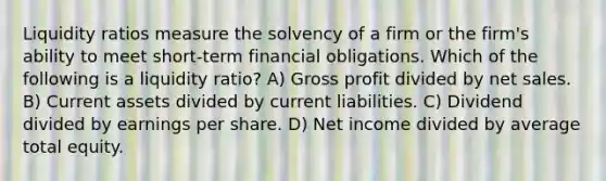 Liquidity ratios measure the solvency of a firm or the firm's ability to meet short-term financial obligations. Which of the following is a liquidity ratio? A) Gross profit divided by net sales. B) Current assets divided by current liabilities. C) Dividend divided by earnings per share. D) Net income divided by average total equity.