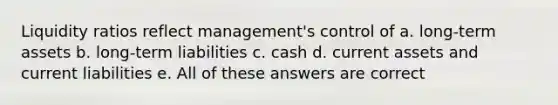 Liquidity ratios reflect management's control of a. long-term assets b. long-term liabilities c. cash d. current assets and current liabilities e. All of these answers are correct