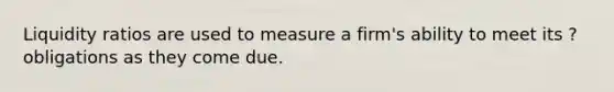 Liquidity ratios are used to measure a firm's ability to meet its ? obligations as they come due.