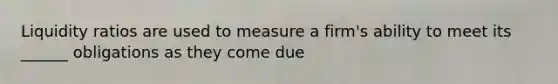 Liquidity ratios are used to measure a firm's ability to meet its ______ obligations as they come due