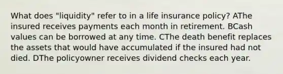 What does "liquidity" refer to in a life insurance policy? AThe insured receives payments each month in retirement. BCash values can be borrowed at any time. CThe death benefit replaces the assets that would have accumulated if the insured had not died. DThe policyowner receives dividend checks each year.