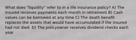 What does "liquidity" refer to in a life insurance policy? A) The insured receives payments each month in retirement B) Cash values can be barrowed at any time C) The death benefit replaces the assets that would have accumulated if the insured had not died. D) The policyowner receives dividend checks each year