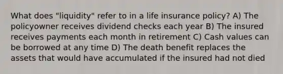 What does "liquidity" refer to in a life insurance policy? A) The policyowner receives dividend checks each year B) The insured receives payments each month in retirement C) Cash values can be borrowed at any time D) The death benefit replaces the assets that would have accumulated if the insured had not died