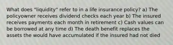 What does "liquidity" refer to in a life insurance policy? a) The policyowner receives dividend checks each year b) The insured receives payments each month in retirement c) Cash values can be borrowed at any time d) The death benefit replaces the assets the would have accumulated if the insured had not died